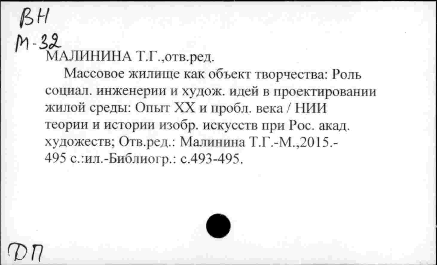 ﻿ЦН
м-и
МАЛИНИНА Т.Г.,отв.ред.
Массовое жилище как объект творчества: Роль социал, инженерии и худож. идей в проектировании жилой среды: Опыт XX и пробл. века / НИИ теории и истории изобр. искусств при Рос. акад, художеств; Отв.ред.: Малинина Т.Г.-М.,2015.-495 с.:ил.-Библиогр.: с.493-495.
ф П